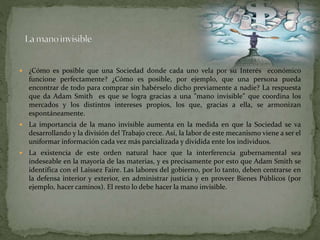  ¿Cómo es posible que una Sociedad donde cada uno vela por su Interés económico
funcione perfectamente? ¿Cómo es posible, por ejemplo, que una persona pueda
encontrar de todo para comprar sin habérselo dicho previamente a nadie? La respuesta
que da Adam Smith es que se logra gracias a una "mano invisible" que coordina los
mercados y los distintos intereses propios, los que, gracias a ella, se armonizan
espontáneamente.
 La importancia de la mano invisible aumenta en la medida en que la Sociedad se va
desarrollando y la división del Trabajo crece. Así, la labor de este mecanismo viene a ser el
uniformar información cada vez más parcializada y dividida ente los individuos.
 La existencia de este orden natural hace que la interferencia gubernamental sea
indeseable en la mayoría de las materias, y es precisamente por esto que Adam Smith se
identifica con el Laissez Faire. Las labores del gobierno, por lo tanto, deben centrarse en
la defensa interior y exterior, en administrar justicia y en proveer Bienes Públicos (por
ejemplo, hacer caminos). El resto lo debe hacer la mano invisible.
 
