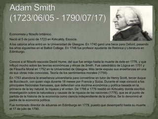 Economista y filósofo británico.
Nació el 5 de junio de 1723 en Kirkcaldy, Escocia.
A los catorce años entró en la Universidad de Glasgow. En 1740 ganó una beca para Oxford, pasando
los años siguientes en el Balliol College. En 1748 fue profesor ayudante de Retórica y Literatura en
Edimburgo.
Conoce a el filósofo escocés David Hume, del que fue amigo hasta la muerte de éste en 1776, y que
influyó mucho sobre las teorías económicas y éticas de Smith. Fue catedrático de Lógica en 1751 y
de Filosofía Moral en 1752 en la Universidad de Glasgow. Más tarde expuso sus enseñanzas en una
de sus obras más conocidas, Teoría de los sentimientos morales (1759).
En 1763 abandona la enseñanza universitaria para convertirse en tutor de Henry Scott, tercer duque
de Buccleuch, con quien viaja durante 18 meses por Francia y Suiza. Durante el viaje conoció a los
principales fisiócratas franceses, que defendían una doctrina económica y política basada en la
primacía de la ley natural, la riqueza y el orden. De 1766 a 1776 residió en Kirkcaldy donde escribió
Investigación sobre la naturaleza y causas de la riqueza de las naciones (1776), que es el punto de
partida de la historia de la economía como ciencia independiente de la política. Se lo denominó el
padre de la economía política.
Fue nombrado director de aduanas en Edimburgo en 1778, puesto que desempeñó hasta su muerte
el 17 de julio de 1790.
 