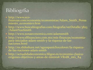  http://www.eco-
finanzas.com/economia/economistas/Adam_Smith_Pensa
miento_economico.htm
 http://www.buscabiografias.com/biografia/verDetalle/3823
/Adam%20Smith
 http://www.zonaeconomica.com/adamsmith
 http://www.elfinanciero.com.mx/mis-finanzas/economia-
para-iniciados-adam-smith-y-la-riqueza-de-las-
naciones.html
 http://es.slideshare.net/agusspanichocolover/la-riqueza-
de-las-naciones-adam-smith
 http://actualidadeconomica.bligoo.es/economia-clasica-
origenes-objetivos-y-areas-de-interes#.VRrdK_mG_X4
 