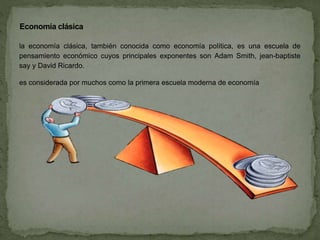 la economía clásica, también conocida como economía política, es una escuela de
pensamiento económico cuyos principales exponentes son Adam Smith, jean-baptiste
say y David Ricardo.
es considerada por muchos como la primera escuela moderna de economía
Economía clásica
 