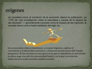 se considera como el comienzo de la economía clásica la publicación, en
1776, de "una investigación sobre la naturaleza y causas de la riqueza de
las naciones" — generalmente conocido como la riqueza de las naciones. la
escuela estuvo activa hasta mediados del siglo xix.
los economistas clásicos intentaron, y en parte lograron, explicar el
crecimiento y el desarrollo económico. crearon sus teorías acerca del “estado
progresivo” de las naciones en una época en la que el capitalismo se encontraba
en pleno auge tras salir de una sociedad feudal y en la que la revolución
industrial provocaba enormes cambios sociales.
 
