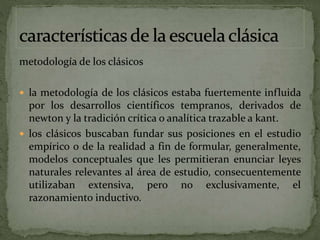 metodología de los clásicos
 la metodología de los clásicos estaba fuertemente influida
por los desarrollos científicos tempranos, derivados de
newton y la tradición crítica o analítica trazable a kant.
 los clásicos buscaban fundar sus posiciones en el estudio
empírico o de la realidad a fin de formular, generalmente,
modelos conceptuales que les permitieran enunciar leyes
naturales relevantes al área de estudio, consecuentemente
utilizaban extensiva, pero no exclusivamente, el
razonamiento inductivo.
 