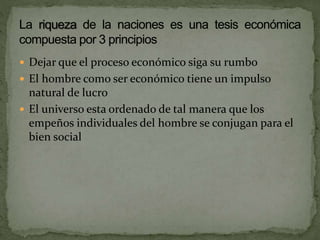  Dejar que el proceso económico siga su rumbo
 El hombre como ser económico tiene un impulso
natural de lucro
 El universo esta ordenado de tal manera que los
empeños individuales del hombre se conjugan para el
bien social
 