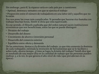 Sin embargo, para él, la riqueza varía en cada país por 2 cuestiones:
• Aptitud, destreza y sensatez con que se ejercita el trabajo
• Proporción entre el número de trabajadores en una labor útil y aquellos que no
lo están
Eso nos pone las cosas más complicadas. Si pensaba que hacerse rico bastaba con
trabajar muchas horas, Smith le diría que está equivocado.
En ese sentido, el filósofo explicaba que del orden natural nacen instituciones
económicas que son beneficiosas, entre las que se puede distinguir:
• División del trabajo
• Desarrollo del dinero
• Crecimiento de ahorro e inversión personal
• Desarrollo del comercio exterior
• Equilibrio entre oferta y demanda
De las anteriores, destaca a la división del trabajo, ya que ésta aumenta la destreza
de cada trabajador, estimula la invención de herramientas que se lo faciliten y
sobre todo, ahorra tiempo. ¿Cómo se logra la dvisión del trabajo? Smith dice que
es resultado de una mayor alza en la cantidad de trabajo que las personas pueden
realizar, y, a la vez, lo que genera el alto nivel de vida (que prevalecían en su
época).
 