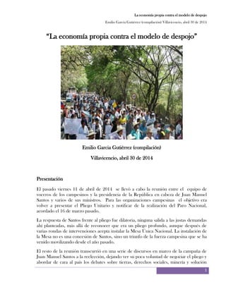 La economía propia contra el modelo de despojo
Emilio Garcia Gutiérrez (compilación) Villavicencio, abril 30 de 2014
1
“La economía propia contra el modelo de despojo”
Emilio Garcia Gutiérrez (compilación)
Villavicencio, abril 30 de 2014
Presentación
El pasado viernes 11 de abril de 2014 se llevó a cabo la reunión entre el equipo de
voceros de los campesinos y la presidencia de la República en cabeza de Juan Manuel
Santos y varios de sus ministros. Para las organizaciones campesinas el objetivo era
volver a presentar el Pliego Unitario y notificar de la realización del Paro Nacional,
acordado el 16 de marzo pasado.
La respuesta de Santos frente al pliego fue dilatoria, ninguna salida a las justas demandas
ahí planteadas, más allá de reconocer que era un pliego profundo, aunque después de
varias rondas de intervenciones acepta instalar la Mesa Única Nacional. La instalación de
la Mesa no es una concesión de Santos, sino un triunfo de la fuerza campesina que se ha
venido movilizando desde el año pasado.
El resto de la reunión transcurrió en una serie de discursos en marco de la campaña de
Juan Manuel Santos a la reelección, dejando ver su poca voluntad de negociar el pliego y
abordar de cara al país los debates sobre tierras, derechos sociales, minería y solución
 