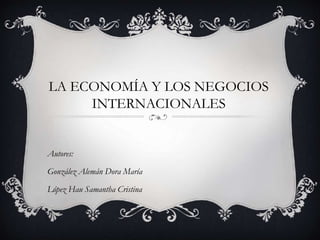 LA ECONOMÍA Y LOS NEGOCIOS 
INTERNACIONALES 
Autores: 
González Alemán Dora María 
López Hau Samantha Cristina 
 