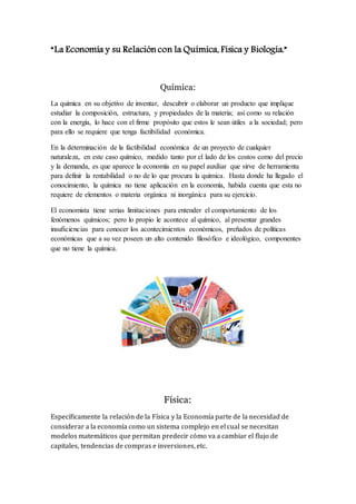 “La Economía y su Relación con la Química, Física y Biología.”
Química:
La química en su objetivo de inventar, descubrir o elaborar un producto que implique
estudiar la composición, estructura, y propiedades de la materia; así como su relación
con la energía, lo hace con el firme propósito que estos le sean útiles a la sociedad; pero
para ello se requiere que tenga factibilidad económica.
En la determinación de la factibilidad económica de un proyecto de cualquier
naturaleza, en este caso químico, medido tanto por el lado de los costos como del precio
y la demanda, es que aparece la economía en su papel auxiliar que sirve de herramienta
para definir la rentabilidad o no de lo que procura la química. Hasta donde ha llegado el
conocimiento, la química no tiene aplicación en la economía, habida cuenta que esta no
requiere de elementos o materia orgánica ni inorgánica para su ejercicio.
El economista tiene serias limitaciones para entender el comportamiento de los
fenómenos químicos; pero lo propio le acontece al químico, al presentar grandes
insuficiencias para conocer los acontecimientos económicos, preñados de políticas
económicas que a su vez poseen un alto contenido filosófico e ideológico, componentes
que no tiene la química.
Física:
Específicamente la relación de la Física y la Economía parte de la necesidad de
considerar a la economía como un sistema complejo en el cual se necesitan
modelos matemáticos que permitan predecir cómo va a cambiar el flujo de
capitales, tendencias de compras e inversiones, etc.
 