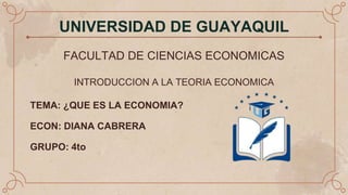 UNIVERSIDAD DE GUAYAQUIL
FACULTAD DE CIENCIAS ECONOMICAS
INTRODUCCION A LA TEORIA ECONOMICA
TEMA: ¿QUE ES LA ECONOMIA?
ECON: DIANA CABRERA
GRUPO: 4to
 