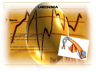 LA ECONOMIA Que es: Es la ciencia que se encarga del estudio de la satisfacción de las necesidades humanas, mediante bienes, que siendo escasos tienen usos alternativos entre los cuales hay que optar. El problema básico de la economía es la escasez, si no hubiera escasez no habría necesidad de ciencia económica.