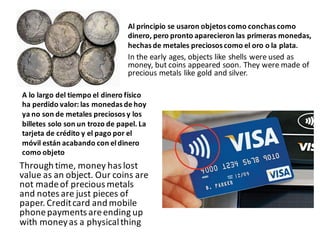 Al	principio	se	usaron	objetos	como	conchas	como	
dinero,	pero	pronto	aparecieron	las	primeras	monedas,	
hechas	de	metales	preciosos	como	el	oro	o	la	plata.
In	the	early	ages,	objects	like	shells	were	used	as	
money,	but	coins	appeared	soon.	They	were	made	of	
precious	metals	like	gold	and	silver.
A	lo	largo	del	tiempo	el	dinero	físico	
ha	perdido	valor:	las	monedas	de	hoy	
ya	no	son	de	metales	preciosos	y	los	
billetes	solo	son	un	trozo	de	papel.	La	
tarjeta	de	crédito	y	el	pago	por	el	
móvil	están	acabando	con	el	dinero	
como	objeto
Through	time,	money	has	lost	
value	as	an	object.	Our	coins	are	
not	made	of	precious	metals		
and	notes	are	just	pieces	of	
paper.	Credit	card	and	mobile	
phone	payments	are	ending	up	
with	money	as	a	physical	thing
 