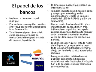 El	papel	de	los	
bancos
• Los	bancos	tienen	un	papel	
múltiple:
• Por	un	lado,	nos	alquilan	nuestros	
ahorros,	pagándonos	un	pequeño	
interés	a	cambio
• También	consiguen	dinero	del	
estado	(en	nuestro	caso	del	
Banco	Central	Europeo)	a	través	
de	bonos	a bajo	interés	
• El	dinero	que	poseen	lo	prestan	a	un	
interés	más	alto
• También	invierten	ese	dinero	en	bolsa	
y	son	propietarios	de	grandes	
empresas	(por	ejemplo	La	Caixa	es	
dueña	del	12%	de	REPSOL	y	el	5%	de	
Telefónica)
• Con	su	control	sobre	el	crédito	y	las	
industrias,	los	bancos	tienen	gran	
influencia	en	la	política	de	un	país:	
gobiernos,	comunidades	autónomas	y	
ayuntamientos dependen	muchas	
veces	del	dinero	que	les	prestan	los	
bancos.	
• Los	bancos	saben	que	el	estado	no	les	
dejará	quebrar,	ya	que	en	ese	caso	
toda	la	economía	del	país	se	vendría	
abajo	por	la	ola	de	pánico	a	perder	los	
ahorros
• En	algunos	países	existen	bancos	
públicos	que	prestan	dinero	en	
condiciones	más	favorables.	En	España	
han	sido	desmantelados	y	casi	todos	
son	ya	privados.
 