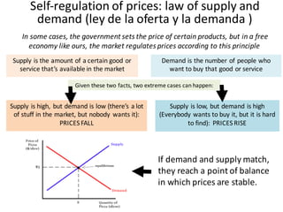 Supply is the amount of	a	certain good or
service that’s available in	the market
Given these two facts,	two extreme	cases	can	happen:
Self-regulation of	prices:	law of	supply and	
demand (ley	de	la	oferta	y	la	demanda	)
Demand is the number of	people who
want to	buy that good or service
Supply is high,	 but demand is low (there’s a	lot
of	stuff in	the market,	but nobody wants it):	
PRICES	FALL
Supply is low,	but demand is high
(Everybody wants to	buy it,	but it is hard
to	find):	 PRICES	RISE
If	demand	and	supply	match,	
they	reach	a	point	of	balance	
in	which	prices	are	stable.
In	some cases,	the government sets	the price of	certain products,	but in	a	free	
economy like ours,	the market regulates prices according to	this principle
 