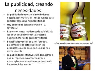 La	publicidad,	creando	
necesidades:
• La	publicidad	nos	estimula	creándonos	
necesidades	materiales:	nos	convence	para	
comprar	cosas	que	no	necesitamos
• Hay	publicidad	convencional	(en	TV,	
revistas…)
• Existen	formatos	modernos	de	publicidad:	
los	anuncios	en	internet	se	ajustan	a	
nuestro	historial	de	páginas	visitadas
• En	películas	y	series	se	da	el	“product
placement”:	los	actores	utilizan	los	
productos,	que	se	anuncian	sin	que	nos	
demos	cuenta
• La	publicidad	es	efectiva:	está	demostrado	
que	su	repetición	machacona	y	sus	
estrategias	para	someter	a	nuestra	mente		
hacen	subir	las	ventas
¿Qué	vende	exactamente	este	anuncio?
 