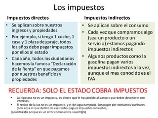 Los	impuestos
Impuestos	directos
• Se	aplican	sobre	nuestros	
ingresos	y	propiedades
• Por	ejemplo,	si	tengo	1	coche,	1	
casa	y	1	plaza	de	garaje,	todos	
los	años	debo	pagar	impuestos	
por	ellos	al	estado
• Cada	año,	todos	los	ciudadanos	
hacemos	la	famosa	“Declaración	
de	la	Renta”	en	que	pagamos	
por	nuestros	beneficios	y	
propiedades
Impuestos	indirectos
• Se	aplican	sobre	el	consumo
• Cada	vez	que	compramos	algo		
(sea	un	producto	o	un	
servicio)	estamos	pagando	
impuestos	indirectos
• Algunos	productos	como	la	
gasolina	pagan	varios	
impuestos	indirectos	a	la	vez,	
aunque	el	mas	conocido	es	el	
IVA
RECUERDA:	SOLO	EL	ESTADO	COBRA	IMPUESTOS
• La	hipoteca no	es un	impuesto,	es dinero que le	has	pedido al	banco	y	que debes devolverle con	
intereses.	
• El	recibo de	la	luz	no	es un	impuesto,	y	el	del	agua tampoco.	Son	pagos por consumos que haces
(otra cosa es que dentro de	ese recibo pagues impuestos indirectos)
(apuntoesto porque es un	error	común	entre	vosotr@s)
 