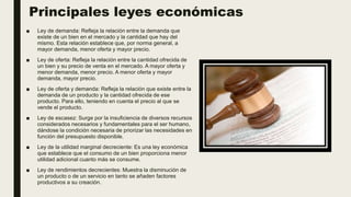 Principales leyes económicas
■ Ley de demanda: Refleja la relación entre la demanda que
existe de un bien en el mercado y la cantidad que hay del
mismo. Esta relación establece que, por norma general, a
mayor demanda, menor oferta y mayor precio.
■ Ley de oferta: Refleja la relación entre la cantidad ofrecida de
un bien y su precio de venta en el mercado. A mayor oferta y
menor demanda, menor precio. A menor oferta y mayor
demanda, mayor precio.
■ Ley de oferta y demanda: Refleja la relación que existe entre la
demanda de un producto y la cantidad ofrecida de ese
producto. Para ello, teniendo en cuenta el precio al que se
vende el producto.
■ Ley de escasez: Surge por la insuficiencia de diversos recursos
considerados necesarios y fundamentales para el ser humano,
dándose la condición necesaria de priorizar las necesidades en
función del presupuesto disponible.
■ Ley de la utilidad marginal decreciente: Es una ley económica
que establece que el consumo de un bien proporciona menor
utilidad adicional cuanto más se consume.
■ Ley de rendimientos decrecientes: Muestra la disminución de
un producto o de un servicio en tanto se añaden factores
productivos a su creación.
 