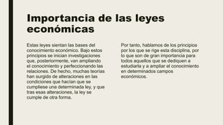 Importancia de las leyes
económicas
Estas leyes sientan las bases del
conocimiento económico. Bajo estos
principios se inician investigaciones
que, posteriormente, van ampliando
el conocimiento y perfeccionando las
relaciones. De hecho, muchas teorías
han surgido de alteraciones en las
condiciones que hacían que se
cumpliese una determinada ley, y que
tras esas alteraciones, la ley se
cumple de otra forma.
Por tanto, hablamos de los principios
por los que se rige esta disciplina, por
lo que son de gran importancia para
todos aquellos que se dediquen a
estudiarla y a ampliar el conocimiento
en determinados campos
económicos.
 