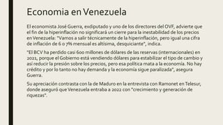 Economia enVenezuela
El economista José Guerra, exdiputado y uno de los directores del OVF, advierte que
el fin de la hiperinflación no significará un cierre para la inestabilidad de los precios
enVenezuela: "Vamos a salir técnicamente de la hiperinflación, pero igual una cifra
de inflación de 6 o 7% mensual es altísima, desquiciante", indica.
"El BCV ha perdido casi 600 millones de dólares de las reservas (internacionales) en
2021, porque el Gobierno está vendiendo dólares para estabilizar el tipo de cambio y
así reducir la presión sobre los precios, pero esa política mata a la economía. No hay
crédito y por lo tanto no hay demanda y la economía sigue paralizada", asegura
Guerra.
Su apreciación contrasta con la de Maduro en la entrevista con Ramonet enTelesur,
donde aseguró queVenezuela entraba a 2022 con "crecimiento y generación de
riquezas".
 