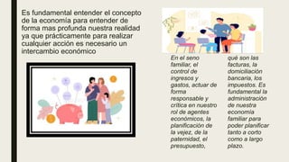 Es fundamental entender el concepto
de la economía para entender de
forma mas profunda nuestra realidad
ya que prácticamente para realizar
cualquier acción es necesario un
intercambio económico
En el seno
familiar, el
control de
ingresos y
gastos, actuar de
forma
responsable y
crítica en nuestro
rol de agentes
económicos, la
planificación de
la vejez, de la
paternidad, el
presupuesto,
qué son las
facturas, la
domiciliación
bancaria, los
impuestos. Es
fundamental la
administración
de nuestra
economía
familiar para
poder planificar
tanto a corto
como a largo
plazo.
 