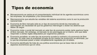 Tipos de economía
■ Microeconomía se centra en el comportamiento individual de los agentes económicos como
las empresas, los empleados y los consumidores.
■ Macroeconomía que estudia las variables del sistema económico como lo son la producción
nacional total.
■ Economía de libre mercado este es un tipo de economía donde los mercados se
autorregulan sin necesidad de que los gobiernos intervengan o dicten los destinos que
deben de seguir
■ Economía mixta o social del mercado en este tipo de economía existe cierta apertura hacia
el libre mercado. Sin embargo, el mercado no se autorregula por sí mismo, sino que debe
responder a ciertas reglas estipulados por organismos públicos.
■ Economía socialista: en este tipo de economía sucede lo contrario a la economía de libre
mercado. En este caso la propiedad privada de los medios de producción es eliminada, por
lo que las empresas pasan a estar completamente reguladas por el estado.
■ Economía planificada Se trata de una política económica que se basa más en ciertos
aspectos económicos que en otros.
 