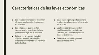 Características de las leyes económicas
■ Son reglas científicas que muestran
cómo se producen los fenómenos
económicos.
■ Son relaciones que ya se han
demostrado, y que sirven de base
para la investigación económica.
■ Estas leyes presentan carácter
objetivo, es decir, se cumplen
independientemente de la voluntad
del individuo.
■ Estas leyes rigen aspectos como la
producción, el consumo, el comercio,
entre otros.
■ Las leyes económicas pueden
modificarse si las condiciones
cambian, así como extinguirse si
estas se extinguen.
■ Es tarea de los investigadores
descubrir estas leyes.
 