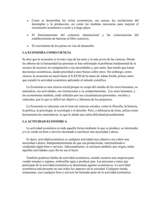  Como se desarrollan los ciclos económicos, sus causas, las oscilaciones del
desempleo y la producción, así como las medidas necesarias para mejorar el
crecimiento económico a corto y a largo plazo.
 El funcionamiento del comercio internacional y las consecuencias del
establecimiento de barreras al libre comercio.
 El crecimiento de los países en vías de desarrollo.
LA ECONOMÍA COMO CIENCIA
Se dice que la economía es la más vieja de las artes y la más joven de las ciencias. Desde
los albores de la humanidad las personas se han enfrentado al problema fundamental de la
escasez de recursos en comparación a sus necesidades y, por tanto, han tenido que tomar
decisiones económicas, dando prioridad a unos bienes sobre otros. Sin embargo, como
ciencia, la economía no nació hasta el S.XVIII de la mano de Adam Smith, primer autor
que estudió la actividad económica aplicando el método científico.
La Economía es una ciencia social porque se ocupa del estudio de los seres humanos, su
naturaleza, sus actividades, sus instituciones y su comportamiento. Los seres humanos, y
los economistas también, están influidos por sus circunstancias personales, sociales y
culturales, por lo que es difícil ser objetivo y liberarse de los prejuicios.
La Economía se relaciona con el resto de ciencias sociales, como la filosofía, la historia,
la política, la psicología, la sociología o el derecho. Pero, a diferencia de éstas, utiliza como
herramienta las matemáticas, lo que le añade una cierta dificultad procedimental.
LA ACTIVIDAD ECONÓMICA
La actividad económica es toda aquella forma mediante la que se produce, se intermedia
y/o se vende un bien o servicio destinado a satisfacer una necesidad o deseo.
Es decir, actividad económica es cualquier actividad cuyo objetivo sea cubrir una
necesidad o deseo. Independientemente de que sea produciendo, intermediando o
vendiendo algún bien o servicio. Adicionalmente, se incluyen también, por origen, todas
aquellas actividades cuyo fin no sea el lucro.
También podemos hablar de actividad económica, cuando creamos una empresa para
vender tomates o zapatos, embotellar agua o producir pan. Las personas o entes que
participan de la actividad económica se denominan agentes económicos. La actividad
económica está presente en casi todos los aspectos de la sociedad. Cualquier tienda,
restaurante, casi cualquier bien o servicio ha formado parte de la actividad económica.
 