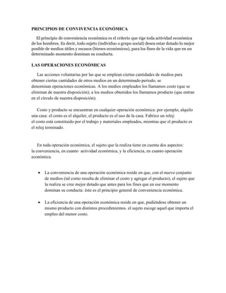 PRINCIPIOS DE CONVIVENCIA ECONÓMICA
El principio de conveniencia económica es el criterio que rige toda actividad económica
de los hombres. Es decir, todo sujeto (individuo o grupo social) desea estar dotado lo mejor
posible de medios útiles y escasos (bienes económicos), para los fines de la vida que en un
determinado momento dominan su conducta.
LAS OPERACIONES ECONÓMICAS
Las acciones voluntarias por las que se emplean ciertas cantidades de medios para
obtener ciertas cantidades de otros medios en un determinado período, se
denominan operaciones económicas. A los medios empleados los llamamos costo (que se
eliminan de nuestra disposición); a los medios obtenidos los llamamos producto (que entran
en el círculo de nuestra disposición).
Costo y producto se encuentran en cualquier operación económica: por ejemplo, alquilo
una casa: el costo es el alquiler, el producto es el uso de la casa. Fabrico un reloj:
el costo está constituido por el trabajo y materiales empleados, mientras que el producto es
el reloj terminado.
En toda operación económica, el sujeto que la realiza tiene en cuenta dos aspectos:
la conveniencia, en cuanto actividad económica, y la eficiencia, en cuanto operación
económica.
 La conveniencia de una operación económica reside en que, con el nuevo conjunto
de medios (tal como resulta de eliminar el costo y agregar el producto), el sujeto que
la realiza se cree mejor dotado que antes para los fines que en ese momento
dominan su conducta: éste es el principio general de conveniencia económica.
 La eficiencia de una operación económica reside en que, pudiéndose obtener un
mismo producto con distintos procedimientos. el sujeto escoge aquel que importa el
empleo del menor costo.
 