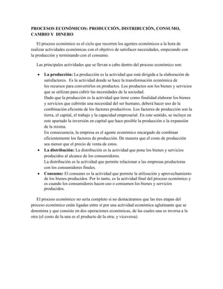 PROCESOS ECONÓMICOS: PRODUCCIÓN, DISTRIBUCIÓN, CONSUMO,
CAMBIO Y DINERO
El proceso económico es el ciclo que recorren los agentes económicos a la hora de
realizar actividades económicas con el objetivo de satisfacer necesidades, empezando con
la producción y terminando con el consumo.
Las principales actividades que se llevan a cabo dentro del proceso económico son:
 La producción: La producción es la actividad que está dirigida a la elaboración de
satisfactores. Es la actividad donde se hace la transformación económica de
los recursos para convertirlos en productos. Los productos son los bienes y servicios
que se utilizan para cubrir las necesidades de la sociedad.
Dado que la producción es la actividad que tiene como finalidad elaborar los bienes
y servicios que cubrirán una necesidad del ser humano, deberá hacer uso de la
combinación eficiente de los factores productivos. Los factores de producción son la
tierra, el capital, el trabajo y la capacidad empresarial. En este sentido, se incluye en
este apartado la inversión en capital que hace posible la producción o la expansión
de la misma.
En consecuencia, la empresa es el agente económico encargado de combinar
eficientemente los factores de producción. De manera que el costo de producción
sea menor que el precio de venta de estos.
 La distribución: La distribución es la actividad que pone los bienes y servicios
producidos al alcance de los consumidores.
La distribución es la actividad que permite relacionar a las empresas productoras
con los consumidores finales.
 Consumo: El consumo es la actividad que permite la utilización y aprovechamiento
de los bienes producidos. Por lo tanto, es la actividad final del proceso económico y
es cuando los consumidores hacen uso o consumen los bienes y servicios
producidos.
El proceso económico no sería completo si no destacáramos que las tres etapas del
proceso económico están ligadas entre sí por una actividad económica aglutinante que se
denomina y que consiste en dos operaciones económicas, de las cuales una es inversa a la
otra (el costo de la una es el producto de la otra; y viceversa).
 