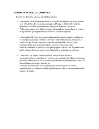 FORMAS DE ACTIVIDAD ECONÓMICA
Existen tres diferentes tipos de actividad económica:
 La primaria: Las actividades económicas primarias son aquellas que se encuentran
en la primera fase del proceso de producción. De aquí se obtienen las materias
primas que se utilizan en la labores de producción de bienes y servicios.
Podemos considerar actividades primarias a la ganadería, la agricultura, la pesca, o
cualquier labor que haga referencia al trato de las materias primas.
 La secundaria: Decimos que son actividades económicas secundarias aquellas que
se encargan de producir los bienes y servicios mediante labores de producción y
transformación de materias primas en productos disponibles para su venta.
En el caso de las actividades secundarias hacemos referencia a todas
aquellas actividades industriales como, por ejemplo, la producción de productos de
textil, calzado, alimentos, u otras como el petróleo y los productos químicos.
 La terciaria: Por último, las encargadas de realizar la distribución y
comercialización de los productos y servicios se consideran actividades económicas
terciarias. Su finalidad es llevar al consumidor final los bienes obtenidos a través de
las actividades primarias y secundarias.
Son actividades terciarias todas las labores de comercio como las tiendas,
supermercados, o cualquier actividad que ofrezca servicios al consumidor como las
agencias de viajes.
 