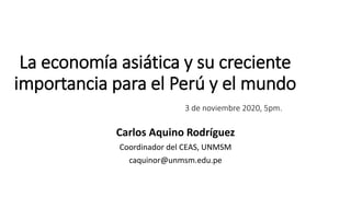 La economía asiática y su creciente
importancia para el Perú y el mundo
3 de noviembre 2020, 5pm.
Carlos Aquino Rodríguez
Coordinador del CEAS, UNMSM
caquinor@unmsm.edu.pe
 