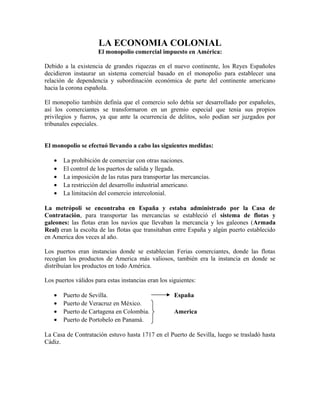 LA ECONOMIA COLONIAL
El monopolio comercial impuesto en América:
Debido a la existencia de grandes riquezas en el nuevo continente, los Reyes Españoles
decidieron instaurar un sistema comercial basado en el monopolio para establecer una
relación de dependencia y subordinación económica de parte del continente americano
hacia la corona española.
El monopolio también definía que el comercio solo debía ser desarrollado por españoles,
así los comerciantes se transformaron en un gremio especial que tenia sus propios
privilegios y fueros, ya que ante la ocurrencia de delitos, solo podían ser juzgados por
tribunales especiales.
El monopolio se efectuó llevando a cabo las siguientes medidas:
• La prohibición de comerciar con otras naciones.
• El control de los puertos de salida y llegada.
• La imposición de las rutas para transportar las mercancías.
• La restricción del desarrollo industrial americano.
• La limitación del comercio intercolonial.
La metrópoli se encontraba en España y estaba administrado por la Casa de
Contratación, para transportar las mercancías se estableció el sistema de flotas y
galeones: las flotas eran los navíos que llevaban la mercancía y los galeones (Armada
Real) eran la escolta de las flotas que transitaban entre España y algún puerto establecido
en America dos veces al año.
Los puertos eran instancias donde se establecían Ferias comerciantes, donde las flotas
recogían los productos de America más valiosos, también era la instancia en donde se
distribuían los productos en todo América.
Los puertos válidos para estas instancias eran los siguientes:
• Puerto de Sevilla. España
• Puerto de Veracruz en México.
• Puerto de Cartagena en Colombia. America
• Puerto de Portobelo en Panamá.
La Casa de Contratación estuvo hasta 1717 en el Puerto de Sevilla, luego se trasladó hasta
Cádiz.
 