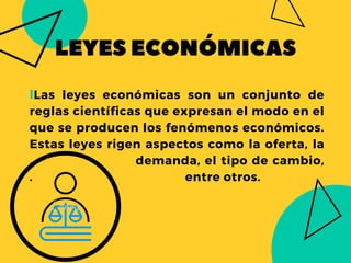 LEYESECONÓMICAS
lLas leyes económicas son un conjunto de
reglas científicas que expresan el modo en el
que se producen los fenómenos económicos.
Estas leyes rigen aspectos como la oferta, la
. demanda, el tipo de cambio,
. entre otros.
 