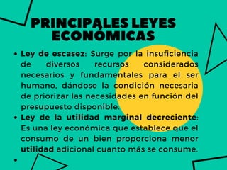 PRINCIPALESLEYES
ECONÓMICAS
Ley de escasez: Surge por la insuficiencia
de diversos recursos considerados
necesarios y fundamentales para el ser
humano, dándose la condición necesaria
de priorizar las necesidades en función del
presupuesto disponible.
Ley de la utilidad marginal decreciente:
Es una ley económica que establece que el
consumo de un bien proporciona menor
utilidad adicional cuanto más se consume.


 