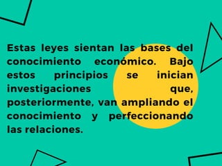 Estas leyes sientan las bases del
conocimiento económico. Bajo
estos principios se inician
investigaciones que,
posteriormente, van ampliando el
conocimiento y perfeccionando
las relaciones.
 