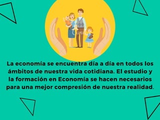 La economía se encuentra día a día en todos los
ámbitos de nuestra vida cotidiana. El estudio y
la formación en Economía se hacen necesarios
para una mejor compresión de nuestra realidad.
 