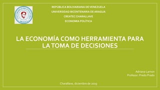 LA ECONOMÍA COMO HERRAMIENTA PARA
LATOMA DE DECISIONES
REPÚBLICA BOLIVARIANA DEVENEZUELA
UNIVERSIDAD BICENTENARIA DE ARAGUA
CREATECCHARALLAVE
ECONOMIA POLÍTICA
Adriana Lamon
Profesor: Predo Prado
Charallave, diciembre de 2019
 
