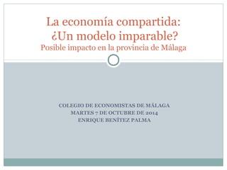 La economía compartida: 
¿Un modelo imparable? 
Posible impacto en la provincia de Málaga 
COLEGIO DE ECONOMISTAS DE MÁLAGA 
MARTES 7 DE OCTUBRE DE 2014 
ENRIQUE BENÍTEZ PALMA 
 