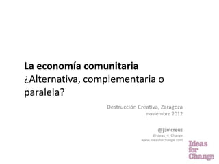 La economía comunitaria
¿Alternativa, complementaria o
paralela?
                 Destrucción Creativa, Zaragoza
                                noviembre 2012

                                      @javicreus
                                    @Ideas_4_Change
                              www.ideasforchange.com
 