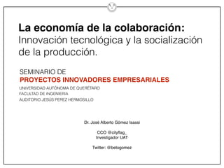 La economía de la colaboración:
Innovación tecnológica y la socialización
de la producción.
Dr. José Alberto Gómez Isassi
CCO @cityﬂag_
Investigador UAT
Twitter: @betogomez
SEMINARIO DE
PROYECTOS INNOVADORES EMPRESARIALES
UNIVERSIDAD AUTÓNOMA DE QUERÉTARO
FACULTAD DE INGENIERIA
AUDITORIO JESÚS PEREZ HERMOSILLO
 