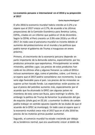 La economía peruana e internacional en el 2016 y su
proyección al 2017
Carlos Aquino
Rodríguez*
El año 2016 la economía mundial habría crecido un 2.2% y
se espera que el 2017 crezca un 2.7%, de acuerdo a las
últimas proyecciones de la Comisión Económica para
América Latina, CEPAL, citadas en un informe que publico
el 14 de diciembre. Según la CEPAL el Perú crecería un
3.9% este 2016 y un 4% el 2017. En todo caso el panorama
mundial es incierto debido al aumento del proteccionismo en
el mundo y las políticas que podría tomar el gobierno de
Trump a inaugurase en enero próximo.
Primero, el crecimiento de la economía peruana depende en
parte importante de la demanda externa, especialmente por
los productos primarios que exportamos. Principalmente se
vende minerales, petróleo y gas. Los precios de estos
productos han caído en los últimos años y algunos frenaron
su caída el 2016 e incluso aumentaron algo, como el
petróleo, cobre, y el hierro, y se espera que el 2017 podría
consolidarse ese incremento, lo que sería algo favorable
para el país. Los precios de los minerales se supone ya han
tocado fondo. Las expectativas están puestas en que el
precio del petróleo aumente más, especialmente por el
acuerdo que ha alcanzado la OPEC con algunos países no
miembros de esta como con Rusia, para restringir la oferta.
Sin embargo la política de Trump de fomentar la producción
del gas de esquisto (shale gas) en EE.UU. y aumentar la
oferta de carbón podría trabajar en sentido opuesto (aparte
de las dudas de que el acuerdo de la OPEC se mantenga).
En todo caso se espera que si la economía mundial crece
más el 2017 que en el año 2016 los precios de las materias
primas puedan aumentar.
Segundo, el comercio mundial ha estado creciendo por
debajo de su tendencia normal, que era usualmente crecer
al doble de lo que crece la economía mundial. El
proteccionismo y el movimiento anti-globalización están a la
orden del día. Y el gran impulsor de esto sería EE.UU. bajo
 