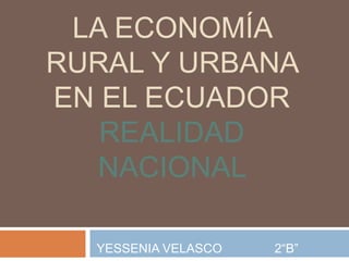 LA ECONOMÍA
RURAL Y URBANA
EN EL ECUADOR
   REALIDAD
  NACIONAL

  YESSENIA VELASCO   2“B”
 