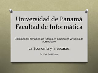 Universidad de Panamá
Facultad de Informática
Diplomado: Formación de tutores en ambientes virtuales de
aprendizaje
La Economía y la escasez
Por: Prof. Raúl Pinedo
 