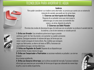 TECNOLOGÍA PARA AHORRAR EL AGUA
                                                                 Inodoros
                   Para poder considerar a un inodoro como ahorrador, es preciso que cuente con un sistema de
                                         retención de vaciado, que puede ser de varios tipos:
                                            1.- Cisternas con Interrupción de la Descarga
                                            Disponen de un pulsador único que interrumpe la
                                             salida de agua, en unos casos accionándolo dos
                                                  veces y, en otros, dejando de pulsarlo.
                                                    2- Cisternas con Doble Pulsador
              Permiten dos niveles de descarga de agua, de modo que con un pulsador se produce el vaciado total de
                                         la cisterna, y con el otro tenemos un vaciado parcial.
 1- Grifos con Aireador: Los aireadores pulverizan el agua a presión
 continua a partir de 1 bar de presión y sin aumentar su caudal a presiones
 mayores. Consiguen aumentar el volumen del agua, de forma que con
 menor caudal consiguen el mismo efecto. Hay modelos que consiguen,
 según sus fabricantes, un ahorro de hasta un 90% y funcionan con
 acumuladores de agua y termos eléctricos.
 2- Grifos con Regulador de Caudal: Disponen de un dispositivo que
 permite limitar el paso máximo de agua.
3- Grifos con Temporizador o Push-button: se accionan mediante un pulsador y se cierran
después
de un tiempo establecido.
4- Grifos con Sensores Infrarrojos: son la última novedad del mercado. Funcionan mediante
infrarrojos que seactivan por proximidad, de forma que el agua cae colocando las manos bajo
el grifo y cesa la salida al apartarlas.
 