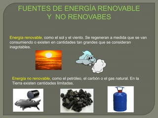 FUENTES DE ENERGÍA RENOVABLE
Y NO RENOVABES
Energía renovable, como el sol y el viento. Se regeneran a medida que se van
consumiendo o existen en cantidades tan grandes que se consideran
inagotables.
Energía no renovable, como el petróleo, el carbón o el gas natural. En la
Tierra existen cantidades limitadas.
 