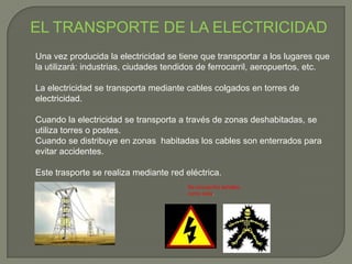 EL TRANSPORTE DE LA ELECTRICIDAD
Una vez producida la electricidad se tiene que transportar a los lugares que
la utilizará: industrias, ciudades tendidos de ferrocarril, aeropuertos, etc.
La electricidad se transporta mediante cables colgados en torres de
electricidad.
Cuando la electricidad se transporta a través de zonas deshabitadas, se
utiliza torres o postes.
Cuando se distribuye en zonas habitadas los cables son enterrados para
evitar accidentes.
Este trasporte se realiza mediante red eléctrica.
Se encuentra señales
como esta.
 