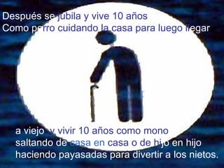 Después   se  jubila y vive 10 años  Como pe rro   cuidando la casa para luego ll egar a viejo   y vivir 10 años como mono  saltando de  casa en   casa o de hi jo en hijo   haciendo payasadas para divertir a   los nietos. 