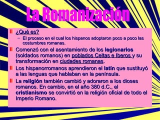 ¿Qué es? El proceso en el cual los hispanos adoptaron poco a poco las costumbres romanas. Comenzó con el asentamiento de los  legionarios  (soldados romanos) en  poblados Celtas e Iberos  y su transformación en  ciudades romanas .  Los hispanorromanos aprendieron el  latín  que sustituyó a las lenguas que hablaban en la península. La  religión  también cambió y adoraron a los dioses romanos. En cambio, en el año 380 d.C., el  cristianismo  se convirtió en la religión oficial de todo el Imperio Romano. La Romanización 