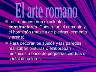 Los romanos eran excelentes  constructores . Construían el cemento y el hormigón (mezcla de piedras, cemento y arena). Para decorar los suelos y las paredes, realizaban pinturas o elaboraban mosaicos a base de pequeñas piedras o cristal de colores. El arte romano 