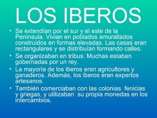 LOS IBEROS Se extendían por el sur y el este de la Península. Vivian en poblados amurallados construidos en formas elevadas. Las casas eran rectangulares y se distribuían formando calles. Se organizaban en tribus. Muchas estaban gobernadas por un rey. La mayoría de los iberos eran agricultores y ganaderos. Además, los iberos eran expertos artesanos. También comerciaban con las colonias  fenicias y griegas, y utilizaban  su propia monedas en los intercambios. 