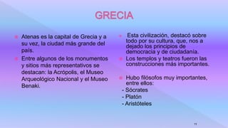  Atenas es la capital de Grecia y a
su vez, la ciudad más grande del
país.
 Entre algunos de los monumentos
y sitios más representativos se
destacan: la Acrópolis, el Museo
Arqueológico Nacional y el Museo
Benaki.
 Esta civilización, destacó sobre
todo por su cultura, que, nos a
dejado los principios de
democracia y de ciudadanía.
 Los templos y teatros fueron las
construcciones más importantes.
 Hubo filósofos muy importantes,
entre ellos:
- Sócrates
- Platón
- Aristóteles
11
 