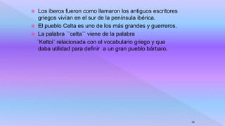  Los iberos fueron como llamaron los antiguos escritores
griegos vivían en el sur de la península ibérica.
 El pueblo Celta es uno de los más grandes y guerreros.
 La palabra ``celta´´ viene de la palabra
`Keltoi´ relacionada con el vocabulario griego y que
daba utilidad para definir a un gran pueblo bárbaro.
14
 